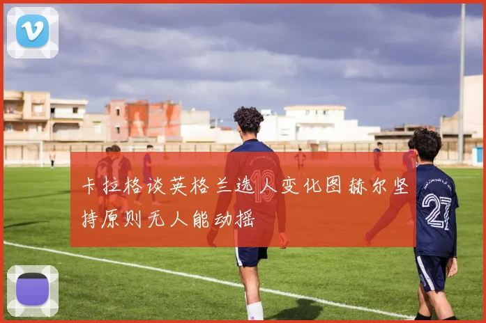卡拉格谈英格兰选人变化图赫尔坚持原则无人能动摇