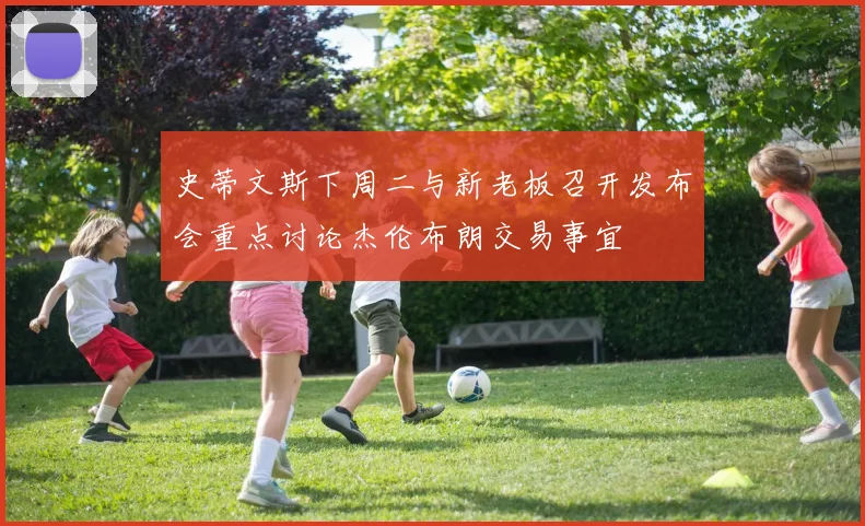 史蒂文斯下周二与新老板召开发布会重点讨论杰伦布朗交易事宜