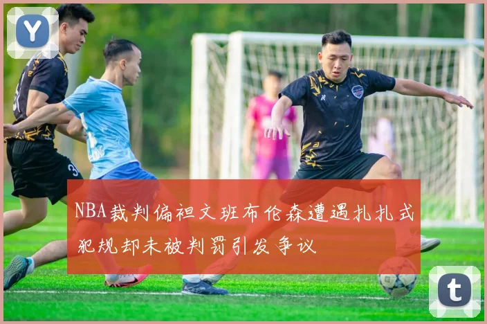NBA裁判偏袒文班布伦森遭遇扎扎式犯规却未被判罚引发争议
