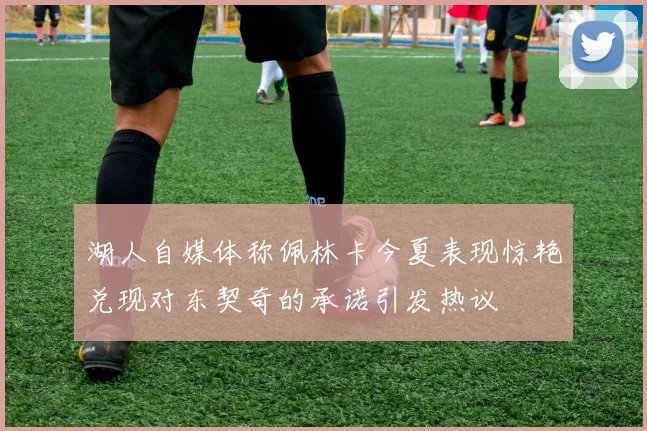 湖人自媒体称佩林卡今夏表现惊艳兑现对东契奇的承诺引发热议