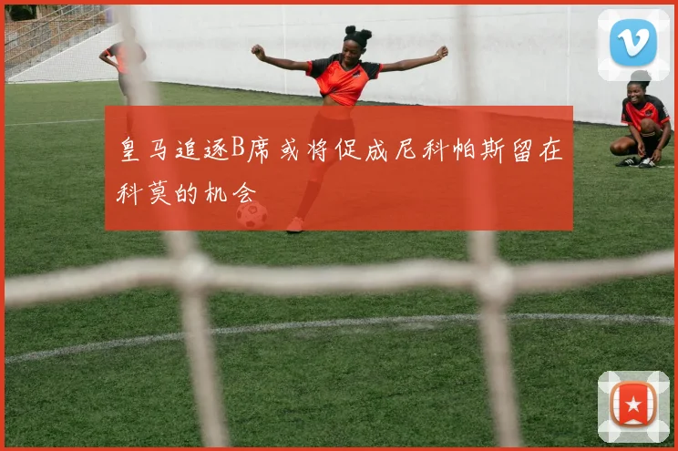 皇马追逐B席或将促成尼科帕斯留在科莫的机会