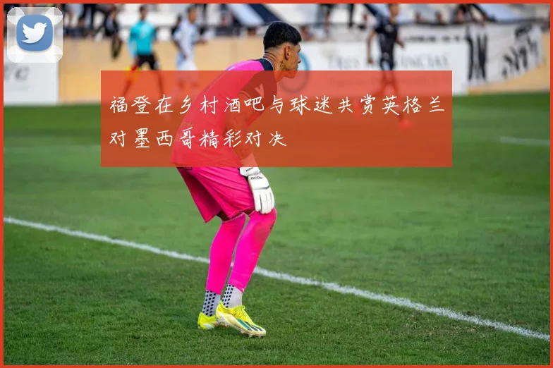福登在乡村酒吧与球迷共赏英格兰对墨西哥精彩对决