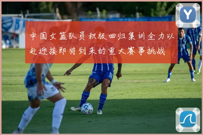 中国女篮队员积极回归集训全力以赴迎接即将到来的重大赛事挑战