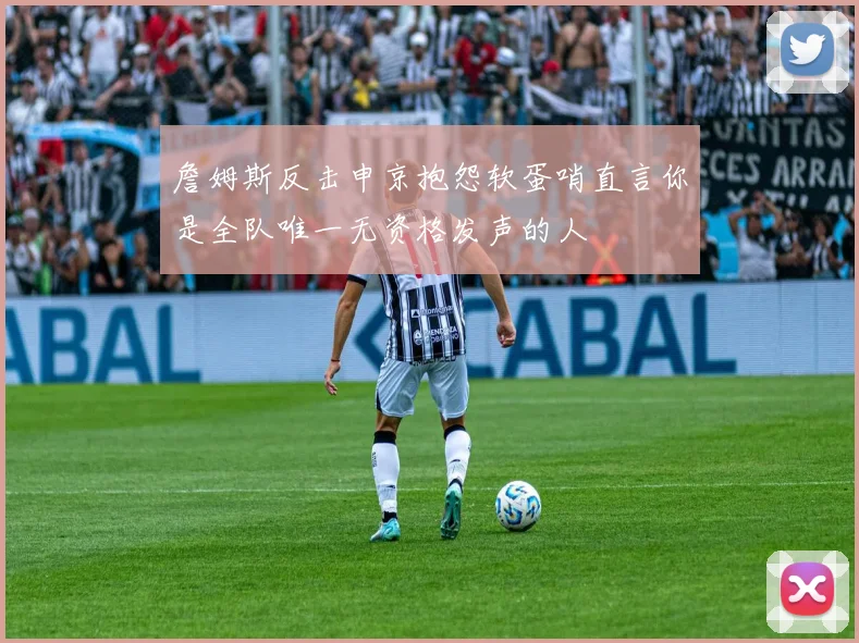 詹姆斯反击申京抱怨软蛋哨直言你是全队唯一无资格发声的人