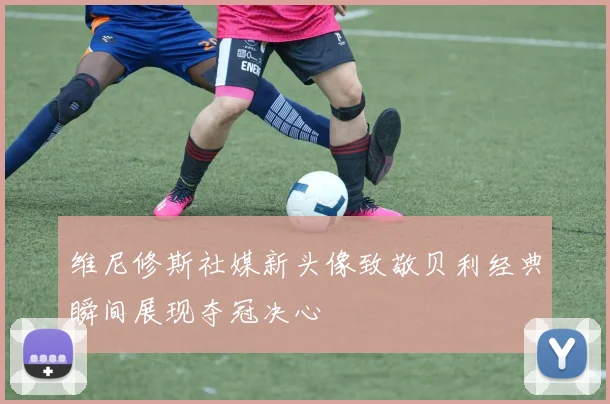 维尼修斯社媒新头像致敬贝利经典瞬间展现夺冠决心