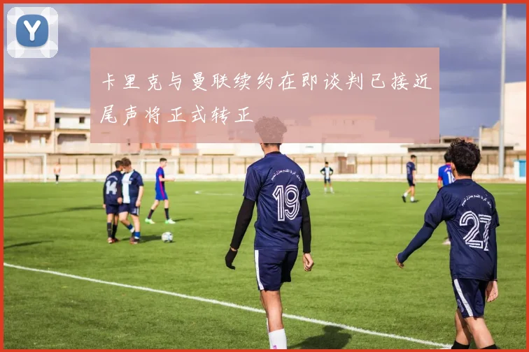 卡里克与曼联续约在即谈判已接近尾声将正式转正